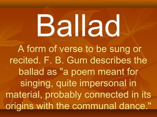 Ballad 
A form of verse to be sung or 
recited. F. B. Gum describes the 
ballad as "a poem meant for 
singing, quite impersonal in 
material, probably connected in its 
origins with the communal dance." 
 