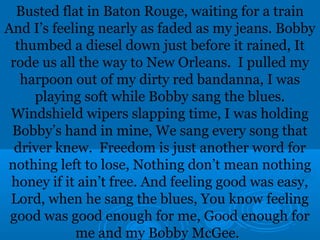 Busted flat in Baton Rouge, waiting for a train 
And I’s feeling nearly as faded as my jeans. Bobby 
thumbed a diesel down just before it rained, It 
rode us all the way to New Orleans. I pulled my 
harpoon out of my dirty red bandanna, I was 
playing soft while Bobby sang the blues. 
Windshield wipers slapping time, I was holding 
Bobby’s hand in mine, We sang every song that 
driver knew. Freedom is just another word for 
nothing left to lose, Nothing don’t mean nothing 
honey if it ain’t free. And feeling good was easy, 
Lord, when he sang the blues, You know feeling 
good was good enough for me, Good enough for 
me and my Bobby McGee. 
 