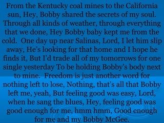 From the Kentucky coal mines to the California 
sun, Hey, Bobby shared the secrets of my soul. 
Through all kinds of weather, through everything 
that we done, Hey Bobby baby kept me from the 
cold. One day up near Salinas, Lord, I let him slip 
away, He’s looking for that home and I hope he 
finds it, But I’d trade all of my tomorrows for one 
single yesterday To be holding Bobby’s body next 
to mine. Freedom is just another word for 
nothing left to lose, Nothing, that’s all that Bobby 
left me, yeah, But feeling good was easy, Lord, 
when he sang the blues, Hey, feeling good was 
good enough for me, hmm hmm, Good enough 
for me and my Bobby McGee. 
 