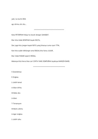 jadi, ku kurim DOA


agr dirimu sht sllu..


                            ==================================


Kata PETERPAN hidup itu butuh dengan SAHABAT.


Biar kita tidak KESEPIAN kayak DIGTA,


Dan juga kita jangan kayak RATU yang bisanya cuma nyari TTM,


Kan kita sudah dibilangin ama RADJA,kita harus JUJUR,


Biar tidak PUDAR seperti ROSSA,


Makanya kita harus bisa cari CINTA YANG SEMPURNA layaknya KANGEN BAND.


                           ====================================


S-Seandainya


E-Engkau


L-Lebih kenal


A-Akan diriku


M-Maka aku


A-Akan


T-Tersenyum


M-Manis utkmu


A-Agar engkau


L-Lebih tahu
 