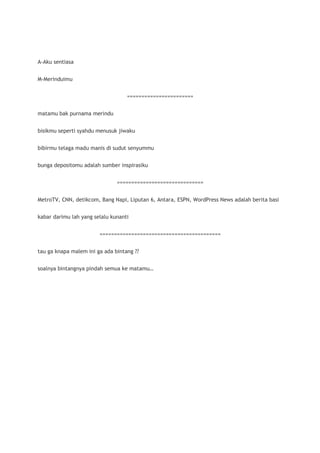 A-Aku sentiasa


M-Merinduimu


                                   =======================


matamu bak purnama merindu


bisikmu seperti syahdu menusuk jiwaku


bibirmu telaga madu manis di sudut senyummu


bunga depositomu adalah sumber inspirasiku


                               ==============================


MetroTV, CNN, detikcom, Bang Napi, Liputan 6, Antara, ESPN, WordPress News adalah berita basi


kabar darimu lah yang selalu kunanti


                        ==========================================


tau ga knapa malem ini ga ada bintang ??


soalnya bintangnya pindah semua ke matamu…
 