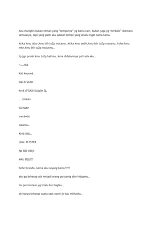Aku mungkin bukan teman yang “sempurna” yg kamu cari, bukan juga yg “terbaik” diantara
semuanya, tapi yang pasti aku adalah teman yang selalu ingat sama kamu


ktika kmu tidur,kmu blh tu2p matamu..ktika kmu sedih,kmu blh tu2p matamu..ktika kmu
mkn,kmu blh tu2p mulutmu..


tp jgn prnah kmu tu2p hatimu…krna didalamnya psti ada aku..


“….Jikä


käü kecewä


dän b’sedih


krnä d’lükäi ücäpän Q,


….izinkän


kü hädir


meräwät


lükämü…


Krnä äkü…


JUAL PLESTER


Rp 500 @Biji


MAU BELI???


hehe bcanda, karna aku sayang kamu!!!!!


aku ga brharap utk mnjadi orang yg trpntg dlm hidupmu..


itu permintaan yg trlalu bsr bagiku..


ak hanya brharap suatu saat nanti jk kau mlihatku..
 