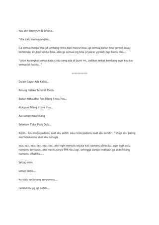 kau akn trsenyum & brkata..


“dia slalu menyayangiku…


Ga semua bunga bisa jd lambang cinta,tapi mawar bisa..ga semua pohon bisa berdiri kalau
kehabisan air,tapi kaktus bisa..dan ga semua org bisa jd pacar yg baik,tapi kamu bisa….


“Akan kurangkai semua kata cinta yang ada di bumi ini, Jadikan seikat kembang agar kau tau
semua isi hatiku..”


                                           ===========


Dalam Sayur Ada Kaldu…


Relung Hatiku Tersirat Rindu


Bukan Maksudku Tuk Bilang I Miss You…


Ataupun Bilang I Love You…


Aa cuman mau bilang


Sebelum Tidur Pipis Dulu…


Kasih… Aku rindu padamu saat aku sedih. Aku rindu padamu saat aku sendiri. Tetapi aku paling
merindukanmu saat aku bahagia


xxx, xxx, xxx, xxx, xxx, xxx, aku ingin menulis sejuta kali namamu dihatiku. agar saat satu
namamu terhapus, aku masih punya 999 ribu lagi. sehingga sampai matipun ga akan hilang
namamu dihatiku…..


Setiap mlm


setiap detik….


ku slalu terbayang senyummu….


rambutmu yg sgt indah….
 