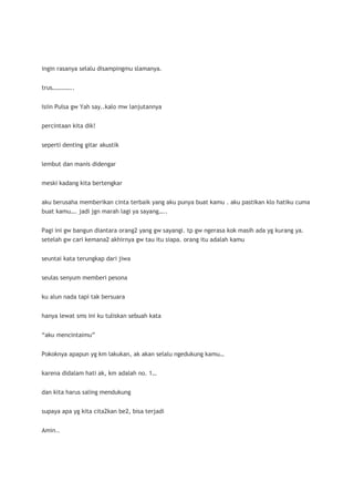 ingin rasanya selalu disampingmu slamanya.


trus…………..


Isiin Pulsa gw Yah say..kalo mw lanjutannya


percintaan kita dik!


seperti denting gitar akustik


lembut dan manis didengar


meski kadang kita bertengkar


aku berusaha memberikan cinta terbaik yang aku punya buat kamu . aku pastikan klo hatiku cuma
buat kamu…. jadi jgn marah lagi ya sayang…..


Pagi ini gw bangun diantara orang2 yang gw sayangi. tp gw ngerasa kok masih ada yg kurang ya.
setelah gw cari kemana2 akhirnya gw tau itu siapa. orang itu adalah kamu


seuntai kata terungkap dari jiwa


seulas senyum memberi pesona


ku alun nada tapi tak bersuara


hanya lewat sms ini ku tuliskan sebuah kata


“aku mencintaimu”


Pokoknya apapun yg km lakukan, ak akan selalu ngedukung kamu…


karena didalam hati ak, km adalah no. 1…


dan kita harus saling mendukung


supaya apa yg kita cita2kan be2, bisa terjadi


Amin..
 