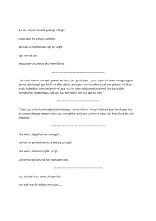 jka aku dapat menarik pelangi d langit


maka akan ku bentuk namamu


dan kan ku kembalikan lagi ke langit


agar semua tau


betapa beruntungnya aku memilikimu


                           ======================================


” di sudut hatimu mungkin pernah terbesit pertyan konyol… apa tangan ini akan menggenggam
tgnmu selamanya? apa bibir ini akan selalu tersenyum utkmu selamanya? aoa pelukan ini akan
selalu kuberikan pdmu selamanya? apa hati ini akan selalu mencintaimu? jika kau sudah
mengetahui jawabannya… utk apa kau tanyakan? dan utk apa ku jwb? “


                               ===============================


Tuhan tlg bantu dia Memejamkan matanya, temani dalam mimpi Indahnya agar besok pagi dia
terbangun dengan senyum Maniznya, sampaikan padanya bahwa ku ingin jadi kekasih yg terbaik
untuknya”


                          =======================================


Jika waktu dapat berenti mengalir…


Aku berharap itu waktu kita sedang bahagia.


Jika waktu harus mengalir pergi…


Aku berharap kamu ga kan ngelupain aku.


                            ===================================


satu tambah satu sama dengan dua..


mau gak mau lo jadian sama gua……..
 