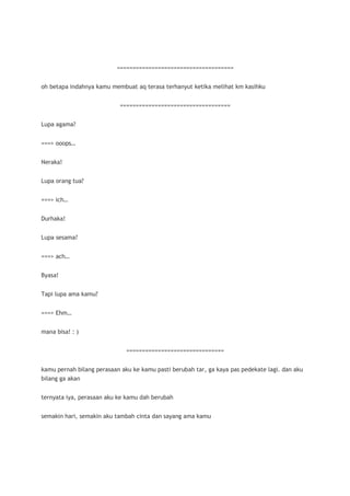 =====================================


oh betapa indahnya kamu membuat aq terasa terhanyut ketika melihat km kasihku


                           ===================================


Lupa agama?


===> ooops…


Neraka!


Lupa orang tua?


===> ich…


Durhaka!


Lupa sesama?


===> ach…


Byasa!


Tapi lupa ama kamu?


===> Ehm…


mana bisa! : )


                              ===============================


kamu pernah bilang perasaan aku ke kamu pasti berubah tar, ga kaya pas pedekate lagi. dan aku
bilang ga akan


ternyata iya, perasaan aku ke kamu dah berubah


semakin hari, semakin aku tambah cinta dan sayang ama kamu
 