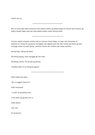 maafin aku ya..


                                ===================================


Mlm ini bulan bgt indah menyinari bumi seperti hatiku yg sdang bhagia krn dsinari oleh cintamu yg
begitu hangat bagai nyala api yang takkan padam walau diterpa badai


                                ====================================


Cintamu adalah anugrah untukku sbb krn cintamu hatiku bhgia, ku ingin slalu bersandar di
pelukmu krn hanya km yg pantas menjagaku dan jagalah pula hati dan cintaku spt bulan yg slalu
menjaga malam di waktu gelap, yakinkan hatimu aku milikmu dan hanya untukmu


Mo blg kngn, diblng sok dekat.


Mo bilang sayang, takut dianggap gk taw malu.


Mo bilang…CINTA, Tkt dh ada yg poenya.


Terpaksa dech cm bs bilang lg ngapa??


                               ======================================


Wafer bkata pd coklat


“Qt ni sungguh manis kn?”


Coklt menjawab


” U pikir qt yg paling mnis?


U liat donk org yg baca sms ni


Lebih Manis!!


Liat..LIat


Dy tersenyum
 