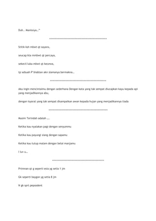 Duh.. Manisnya…”


                         =========================================


Stitik ksh mbwt qt sayanx,


seucap kta mmbwt qt percaya,


sekecil luka mbwt qt kecewa,


tp sebuah P’shabtan akn slamanya bermakna…


                           ========================================


Aku ingin mencintaimu dengan sederhana Dengan kata yang tak sempat diucapkan kayu kepada api
yang menjadikannya abu,


dengan isyarat yang tak sempat disampaikan awan kepada hujan yang menjadikannya tiada


                         ==========================================


Musim Terindah adalah ….


Ketika kau nyalakan pagi dengan senyummu


Ketika kau payungi siang dengan sapamu


Ketika kau tutup malam dengan belai manjamu


I luv u…


                             =====================================


Prtmnan qt g seperti esia yg setia 1 jm


Gk seperti baygon yg setia 8 jm


N gk sprt pepsodent
 