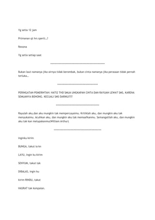 Yg setia 12 jam


Prtmanan qt hrs sperti…?


Rexona


Yg setia setiap saat


                           =======================================


Bukan laut namanya jika airnya tidak berombak, bukan cinta namanya jika perasaan tidak pernah
terluka…


                               =============================


PERINGATAN PEMERINTAH: HATI2 THD SMUA UNGKAPAN CINTA DAN RAYUAN LEWAT SMS, KARENA
SEMUANYA BOHONG. KECUALI SMS DARIKU????


                              ===============================


Rayulah aku,dan aku mungkin tak mempercayaimu. Kritiklah aku, dan mungkin aku tak
menyukaimu. Acuhkan aku, dan mungkin aku tak memaafkanmu. Semangatilah aku, dan mungkin
aku tak kan melupakanmu(William Arthur)


                             ==================================


Inginku kirim


BUNGA, takut ia kn


LAYU, ingin ku kirim


SENYUM, takut tak


DIBALAS, ingin ku


kirim RINDU, takut


HASRAT tak ksmpaian.
 