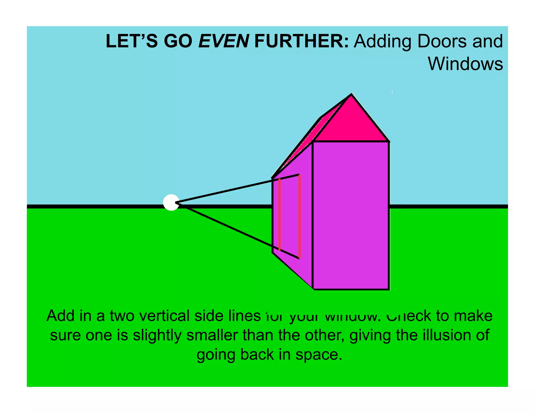 LET’S GO EVEN FURTHER: Adding Doors and
                                       Windows




Add in a two vertical side lines for your window. Check to make
sure one is slightly smaller than the other, giving the illusion of
                      going back in space.
 