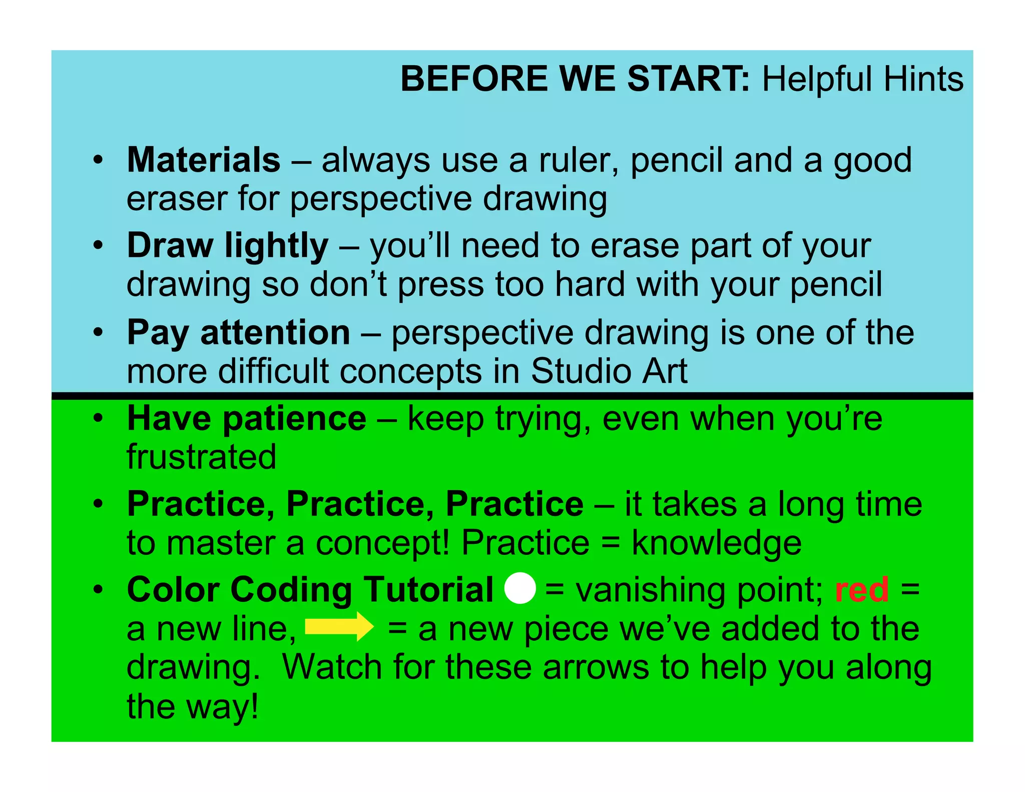 BEFORE WE START: Helpful Hints

•  Materials – always use a ruler, pencil and a good
   eraser for perspective drawing
•  Draw lightly – you’ll need to erase part of your
   drawing so don’t press too hard with your pencil
•  Pay attention – perspective drawing is one of the
   more difficult concepts in Studio Art
•  Have patience – keep trying, even when you’re
   frustrated
•  Practice, Practice, Practice – it takes a long time
   to master a concept! Practice = knowledge
•  Color Coding Tutorial = vanishing point; red =
   a new line,       = a new piece we’ve added to the
   drawing. Watch for these arrows to help you along
   the way!
 