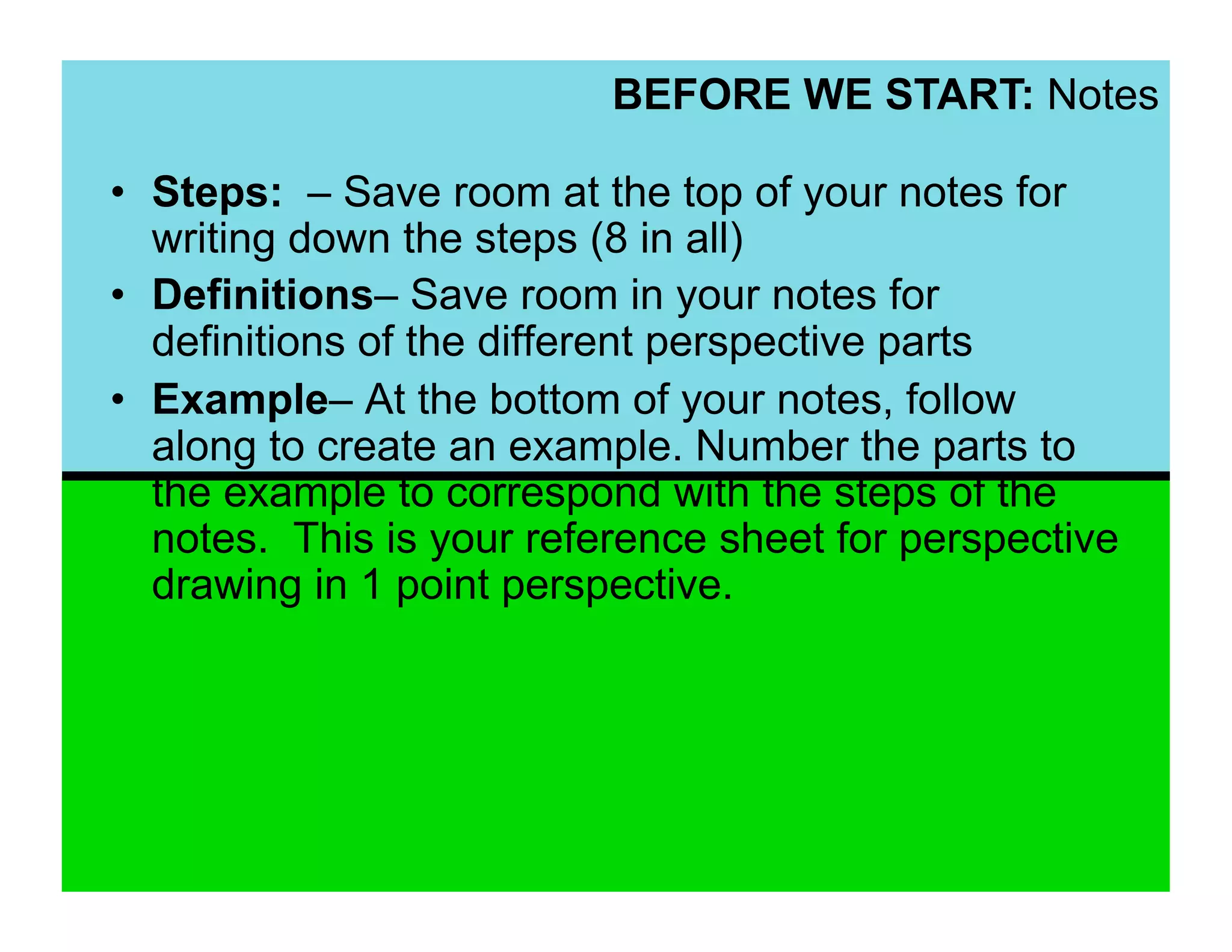 BEFORE WE START: Notes

•  Steps: – Save room at the top of your notes for
   writing down the steps (8 in all)
•  Definitions– Save room in your notes for
   definitions of the different perspective parts
•  Example– At the bottom of your notes, follow
   along to create an example. Number the parts to
   the example to correspond with the steps of the
   notes. This is your reference sheet for perspective
   drawing in 1 point perspective.
 