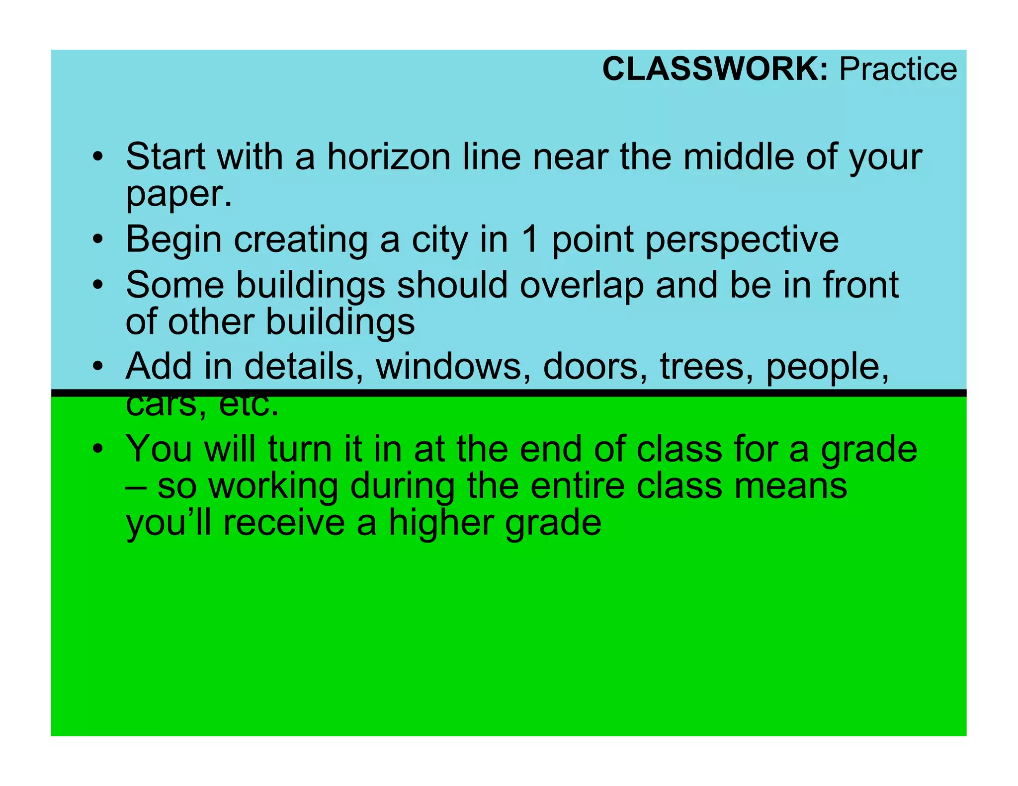 CLASSWORK: Practice

•  Start with a horizon line near the middle of your
   paper.
•  Begin creating a city in 1 point perspective
•  Some buildings should overlap and be in front
   of other buildings
•  Add in details, windows, doors, trees, people,
   cars, etc.
•  You will turn it in at the end of class for a grade
   – so working during the entire class means
   you’ll receive a higher grade
 