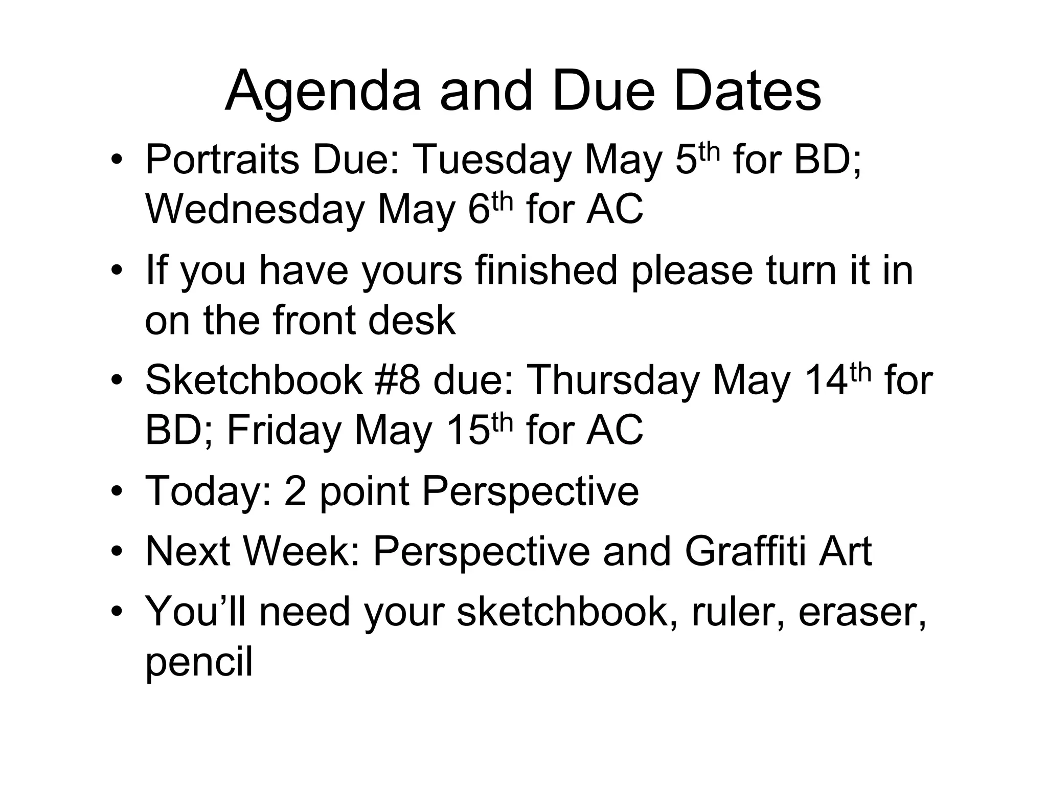 Agenda and Due Dates
•  Portraits Due: Tuesday May 5th for BD;
   Wednesday May 6th for AC
•  If you have yours finished please turn it in
   on the front desk
•  Sketchbook #8 due: Thursday May 14th for
   BD; Friday May 15th for AC
•  Today: 2 point Perspective
•  Next Week: Perspective and Graffiti Art
•  You’ll need your sketchbook, ruler, eraser,
   pencil
 