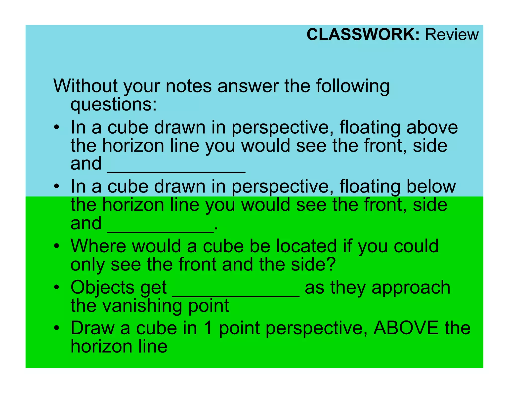 CLASSWORK: Review


Without your notes answer the following
   questions:
•  In a cube drawn in perspective, floating above
   the horizon line you would see the front, side
   and _____________
•  In a cube drawn in perspective, floating below
   the horizon line you would see the front, side
   and __________.
•  Where would a cube be located if you could
   only see the front and the side?
•  Objects get ____________ as they approach
   the vanishing point
•  Draw a cube in 1 point perspective, ABOVE the
   horizon line
 