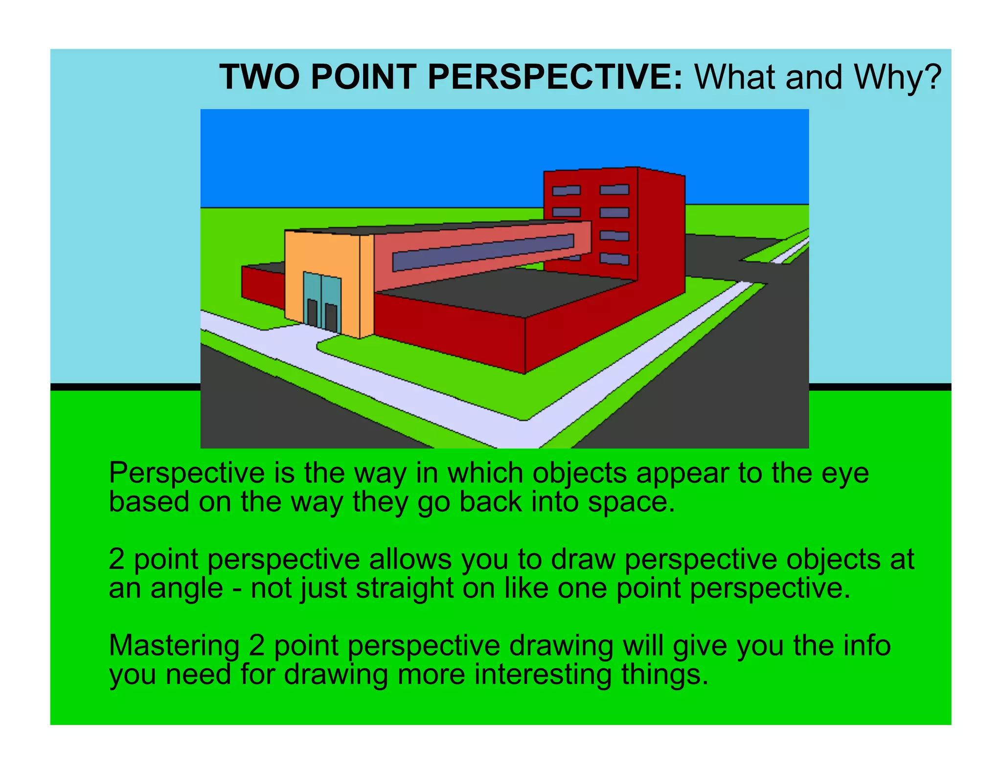 TWO POINT PERSPECTIVE: What and Why?




Perspective is the way in which objects appear to the eye
based on the way they go back into space.
2 point perspective allows you to draw perspective objects at
an angle - not just straight on like one point perspective.
Mastering 2 point perspective drawing will give you the info
you need for drawing more interesting things.
 