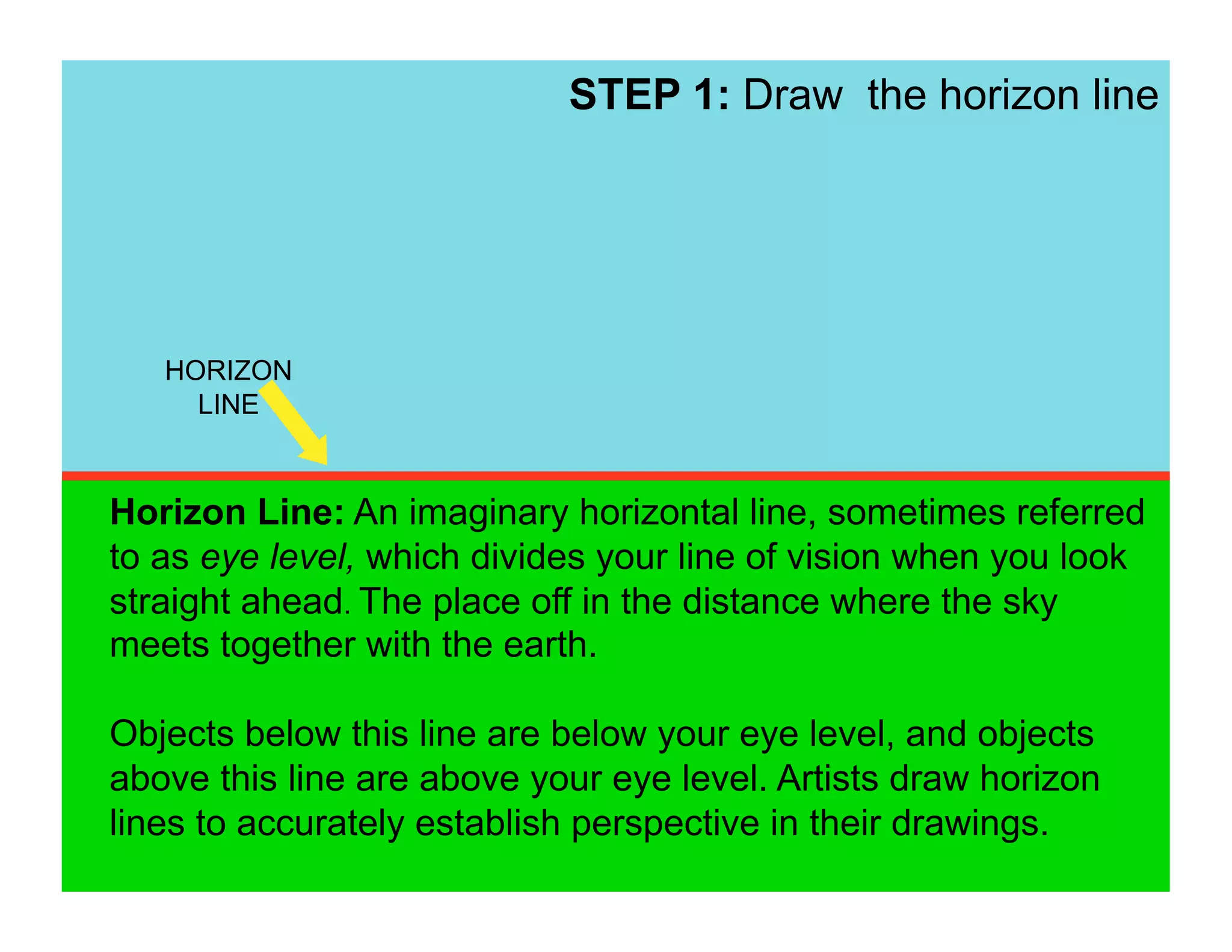STEP 1: Draw the horizon line




   HORIZON
     LINE


Horizon Line: An imaginary horizontal line, sometimes referred
to as eye level, which divides your line of vision when you look
straight ahead. The place off in the distance where the sky
meets together with the earth.

Objects below this line are below your eye level, and objects
above this line are above your eye level. Artists draw horizon
lines to accurately establish perspective in their drawings.
 