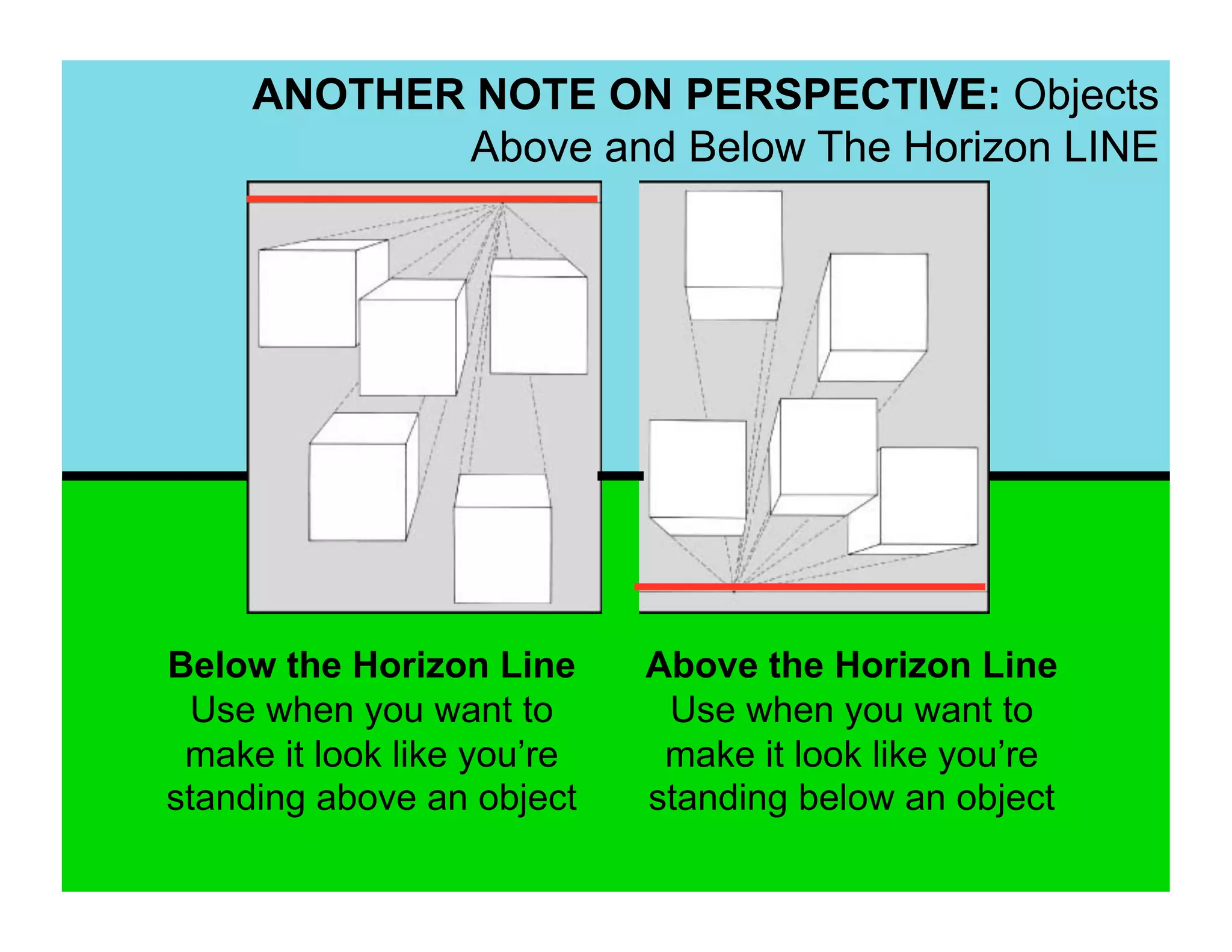 ANOTHER NOTE ON PERSPECTIVE: Objects
            Above and Below The Horizon LINE




Below the Horizon Line      Above the Horizon Line
  Use when you want to       Use when you want to
 make it look like you’re    make it look like you’re
standing above an object    standing below an object
 