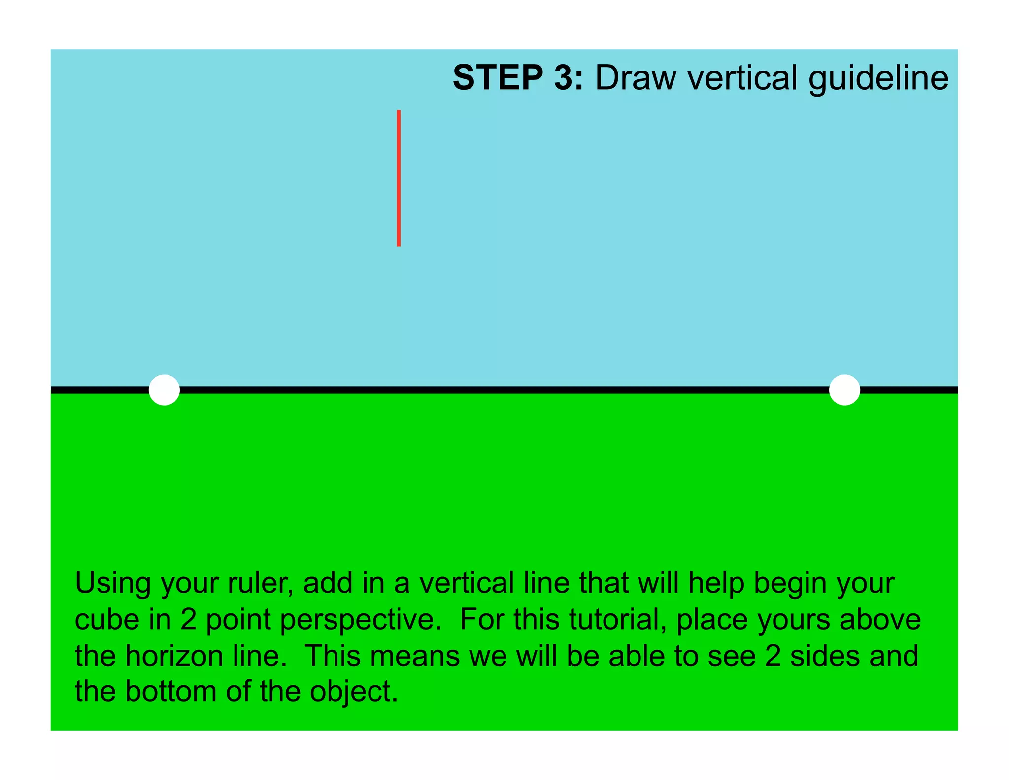 STEP 3: Draw vertical guideline




Using your ruler, add in a vertical line that will help begin your
cube in 2 point perspective. For this tutorial, place yours above
the horizon line. This means we will be able to see 2 sides and
the bottom of the object.
 