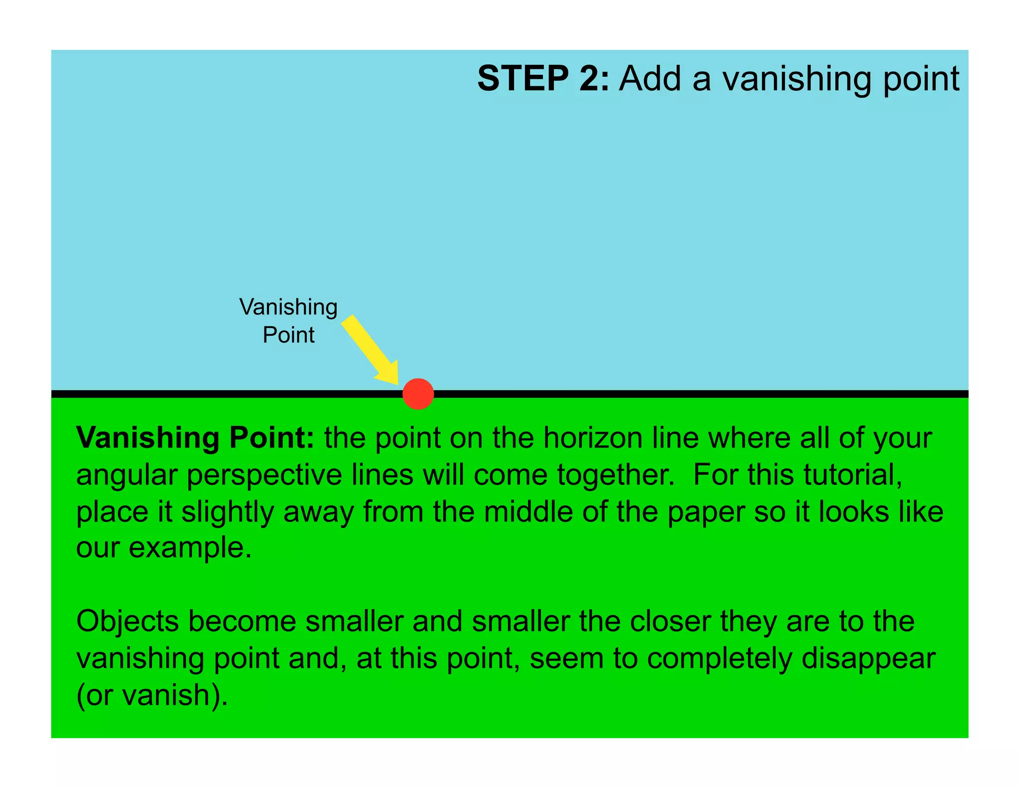 STEP 2: Add a vanishing point




            Vanishing
              Point



Vanishing Point: the point on the horizon line where all of your
angular perspective lines will come together. For this tutorial,
place it slightly away from the middle of the paper so it looks like
our example.

Objects become smaller and smaller the closer they are to the
vanishing point and, at this point, seem to completely disappear
(or vanish).
 