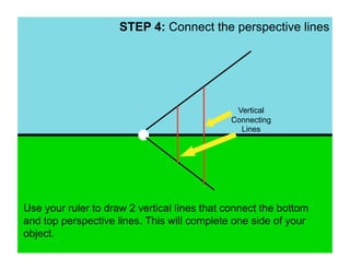STEP 4: Connect the perspective lines




                                              Vertical
                                             Connecting
                                               Lines




Use your ruler to draw 2 vertical lines that connect the bottom
and top perspective lines. This will complete one side of your
object.
 