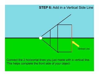 STEP 6: Add in a Vertical Side Line




                                                        Vertical Line




Connect the 2 horizontal lines you just made with a vertical line.
This helps complete the front side of your object.
 
