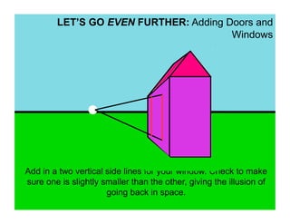 LET’S GO EVEN FURTHER: Adding Doors and
                                       Windows




Add in a two vertical side lines for your window. Check to make
sure one is slightly smaller than the other, giving the illusion of
                      going back in space.
 