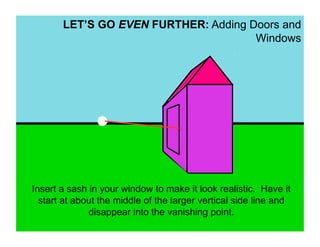 LET’S GO EVEN FURTHER: Adding Doors and
                                      Windows




Insert a sash in your window to make it look realistic. Have it
  start at about the middle of the larger vertical side line and
              disappear into the vanishing point.
 