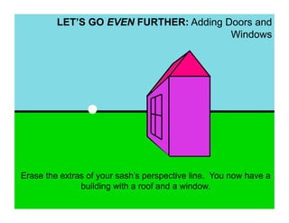 LET’S GO EVEN FURTHER: Adding Doors and
                                        Windows




Erase the extras of your sash’s perspective line. You now have a
               building with a roof and a window.
 
