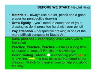BEFORE WE START: Helpful Hints

•  Materials – always use a ruler, pencil and a good
   eraser for perspective drawing
•  Draw lightly – you’ll need to erase part of your
   drawing so don’t press too hard with your pencil
•  Pay attention – perspective drawing is one of the
   more difficult concepts in Studio Art
•  Have patience – keep trying, even when you’re
   frustrated
•  Practice, Practice, Practice – it takes a long time
   to master a concept! Practice = knowledge
•  Color Coding Tutorial = vanishing point; red =
   a new line,       = a new piece we’ve added to the
   drawing. Watch for these arrows to help you along
   the way!
 