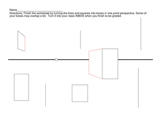 Name_____________________________
Directions: Finish the worksheet by turning the lines and squares into boxes in one point perspective. Some of
your boxes may overlap a bit. Turn it into your class INBOX when you finish to be graded.
 