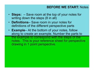 BEFORE WE START: Notes

•  Steps: – Save room at the top of your notes for
   writing down the steps (8 in all)
•  Definitions– Save room in your notes for
   definitions of the different perspective parts
•  Example– At the bottom of your notes, follow
   along to create an example. Number the parts to
   the example to correspond with the steps of the
   notes. This is your reference sheet for perspective
   drawing in 1 point perspective.
 