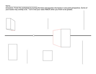 Name_____________________________
Directions: Finish the worksheet by turning the lines and squares into boxes in one point perspective. Some of
your boxes may overlap a bit. Turn it into your class INBOX when you finish to be graded.
 