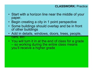 CLASSWORK: Practice

•  Start with a horizon line near the middle of your
   paper.
•  Begin creating a city in 1 point perspective
•  Some buildings should overlap and be in front
   of other buildings
•  Add in details, windows, doors, trees, people,
   cars, etc.
•  You will turn it in at the end of class for a grade
   – so working during the entire class means
   you’ll receive a higher grade
 