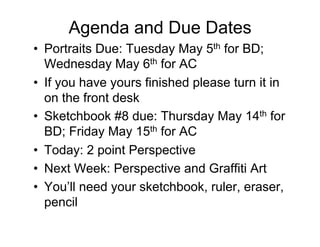 Agenda and Due Dates
•  Portraits Due: Tuesday May 5th for BD;
   Wednesday May 6th for AC
•  If you have yours finished please turn it in
   on the front desk
•  Sketchbook #8 due: Thursday May 14th for
   BD; Friday May 15th for AC
•  Today: 2 point Perspective
•  Next Week: Perspective and Graffiti Art
•  You’ll need your sketchbook, ruler, eraser,
   pencil
 
