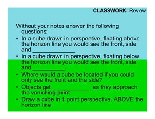 CLASSWORK: Review


Without your notes answer the following
   questions:
•  In a cube drawn in perspective, floating above
   the horizon line you would see the front, side
   and _____________
•  In a cube drawn in perspective, floating below
   the horizon line you would see the front, side
   and __________.
•  Where would a cube be located if you could
   only see the front and the side?
•  Objects get ____________ as they approach
   the vanishing point
•  Draw a cube in 1 point perspective, ABOVE the
   horizon line
 