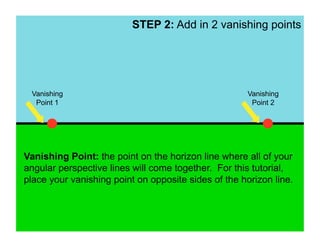 STEP 2: Add in 2 vanishing points




 Vanishing                                            Vanishing
  Point 1                                              Point 2




Vanishing Point: the point on the horizon line where all of your
angular perspective lines will come together. For this tutorial,
place your vanishing point on opposite sides of the horizon line.
 