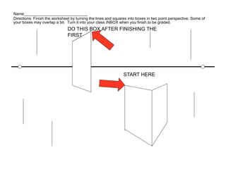 Name_____________________________
Directions: Finish the worksheet by turning the lines and squares into boxes in two point perspective. Some of
your boxes may overlap a bit. Turn it into your class INBOX when you finish to be graded.
                               DO THIS BOX AFTER FINISHING THE
                               FIRST




                                                               START HERE
 