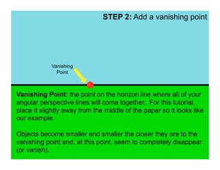 STEP 2: Add a vanishing point




            Vanishing
              Point



Vanishing Point: the point on the horizon line where all of your
angular perspective lines will come together. For this tutorial,
place it slightly away from the middle of the paper so it looks like
our example.

Objects become smaller and smaller the closer they are to the
vanishing point and, at this point, seem to completely disappear
(or vanish).
 