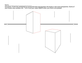 Name_____________________________
Directions: Finish the worksheet by turning the lines and squares into boxes in two point perspective. Some of
your boxes may overlap a bit. Turn it into your class INBOX when you finish to be graded.
 