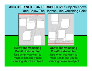 ANOTHER NOTE ON PERSPECTIVE: Objects Above
      and Below The Horizon Line/Vanishing Point




    Below the Vanishing        Above the Vanishing
     Point/ Horizon Line        Point/ Horizon Line
    Use when you want to       Use when you want to
   make it look like you’re    make it look like you’re
  standing above an object    standing below an object
 