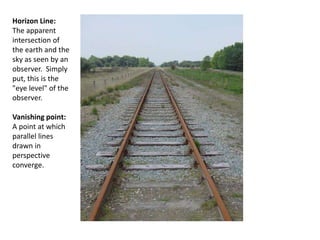 Horizon Line:
The apparent
intersection of
the earth and the
sky as seen by an
observer. Simply
put, this is the
"eye level" of the
observer.
Vanishing point:
A point at which
parallel lines
drawn in
perspective
converge.
