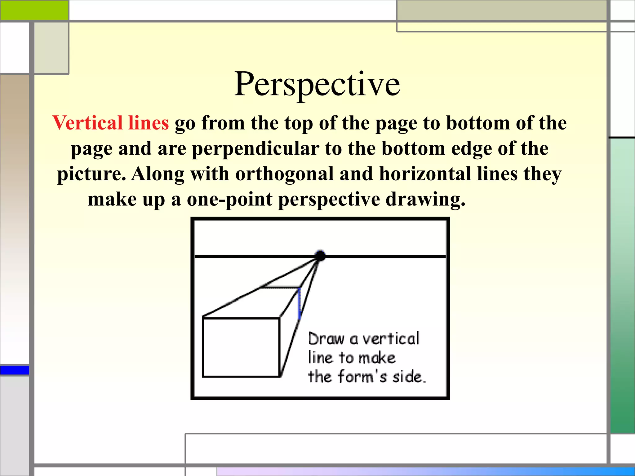 Perspective
Vertical lines go from the top of the page to bottom of the
page and are perpendicular to the bottom edge of the
picture. Along with orthogonal and horizontal lines they
make up a one-point perspective drawing.
 