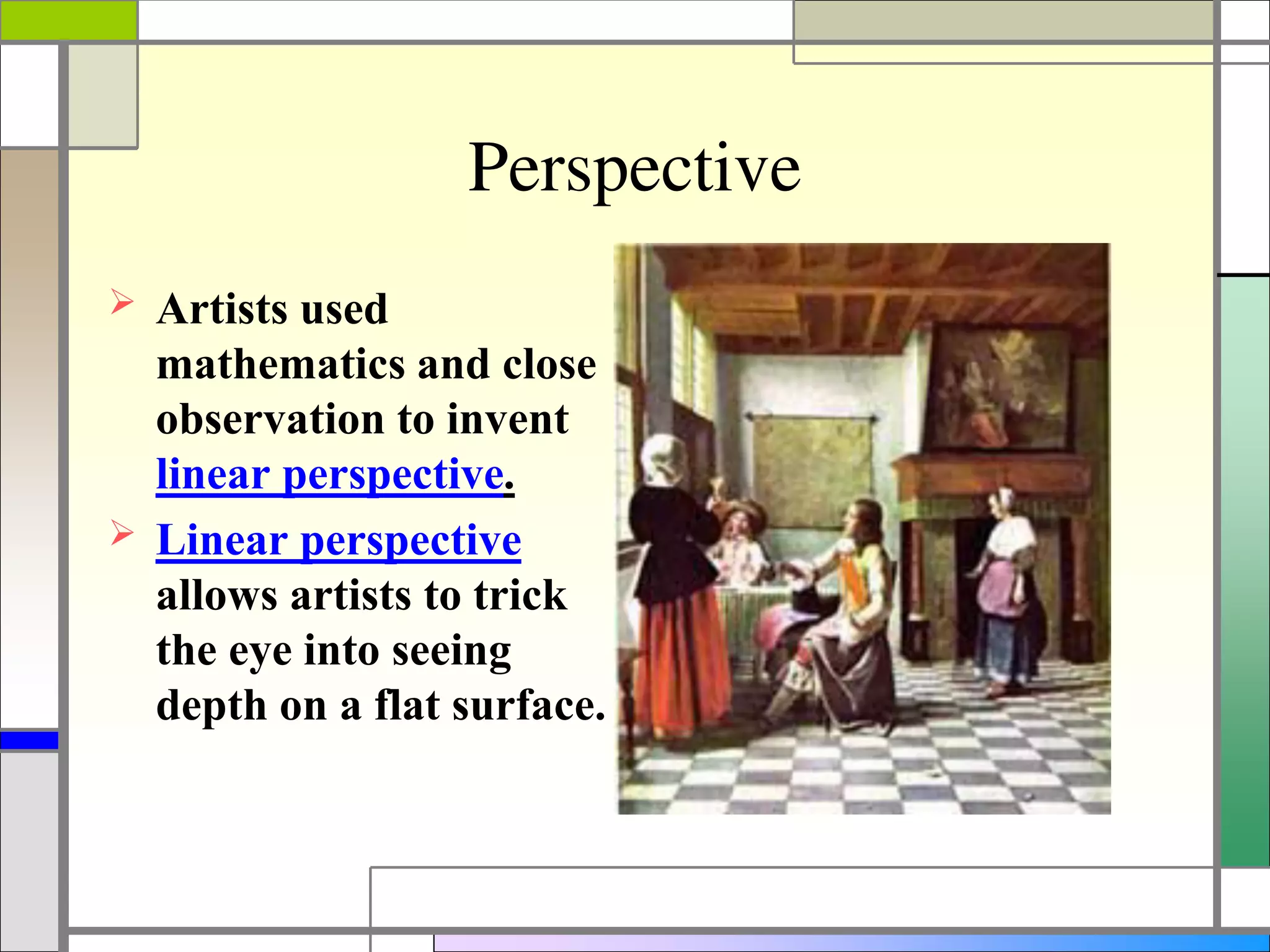 Perspective
 Artists used
mathematics and close
observation to invent
linear perspective.
 Linear perspective
allows artists to trick
the eye into seeing
depth on a flat surface.
 