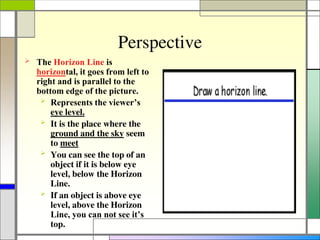 Perspective
 The Horizon Line is
horizontal, it goes from left to
right and is parallel to the
bottom edge of the picture.
 Represents the viewer’s
eye level.
 It is the place where the
ground and the sky seem
to meet
 You can see the top of an
object if it is below eye
level, below the Horizon
Line.
 If an object is above eye
level, above the Horizon
Line, you can not see it’s
top.
 