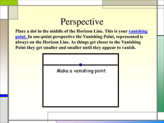 Perspective
Place a dot in the middle of the Horizon Line. This is your vanishing
point. In one-point perspective the Vanishing Point, represented is
always on the Horizon Line. As things get closer to the Vanishing
Point they get smaller and smaller until they appear to vanish.
 