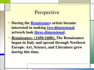 Perspective
 During the Renaissance artists became
interested in making two-dimensional
artwork look three-dimensional.
 Renaissance- (1450-1600): The Renaissance
began in Italy and spread through Northern
Europe. Art, Science, and Literature grew
during this time.
 
