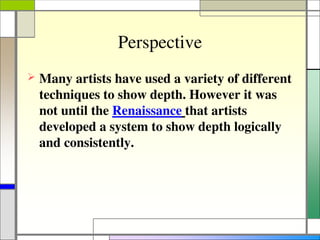 Perspective
 Many artists have used a variety of different
techniques to show depth. However it was
not until the Renaissance that artists
developed a system to show depth logically
and consistently.
 