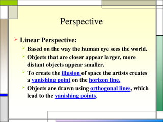 Perspective
 Linear Perspective:
 Based on the way the human eye sees the world.
 Objects that are closer appear larger, more
distant objects appear smaller.
 To create the illusion of space the artists creates
a vanishing point on the horizon line.
 Objects are drawn using orthogonal lines, which
lead to the vanishing points.
 