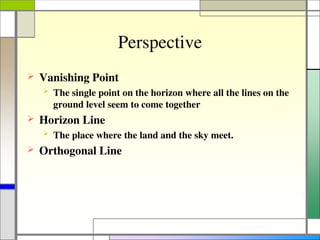 Perspective
 Vanishing Point
 The single point on the horizon where all the lines on the
ground level seem to come together
 Horizon Line
 The place where the land and the sky meet.
 Orthogonal Line
 
